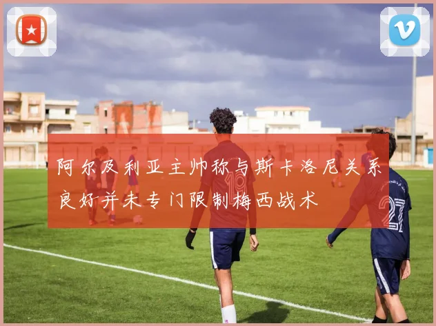 阿尔及利亚主帅称与斯卡洛尼关系良好并未专门限制梅西战术