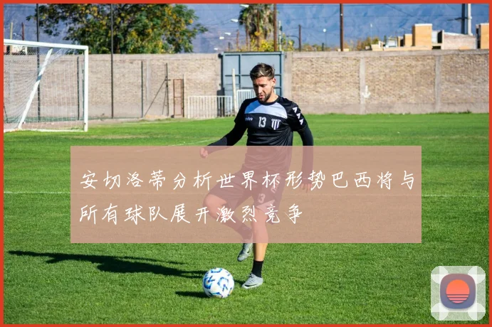 安切洛蒂分析世界杯形势巴西将与所有球队展开激烈竞争