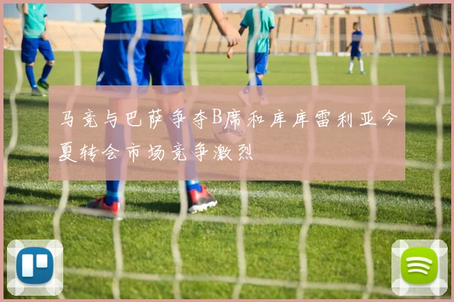 马竞与巴萨争夺B席和库库雷利亚今夏转会市场竞争激烈