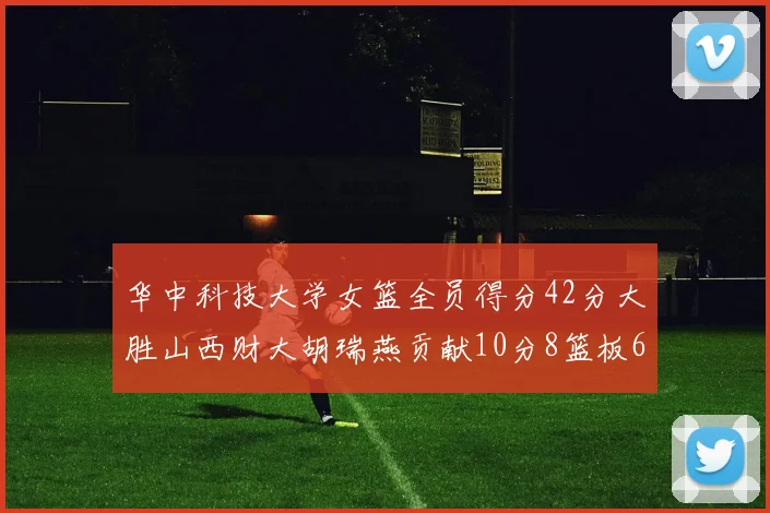 华中科技大学女篮全员得分42分大胜山西财大胡瑞燕贡献10分8篮板6助攻表现出色