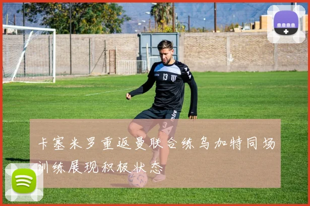 卡塞米罗重返曼联合练乌加特同场训练展现积极状态