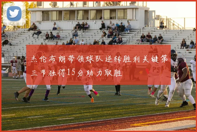 杰伦布朗带领球队逆转胜利关键第三节独得15分助力取胜