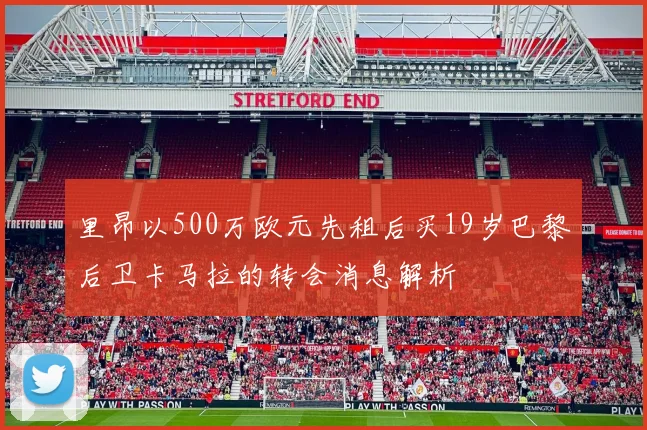 里昂以500万欧元先租后买19岁巴黎后卫卡马拉的转会消息解析