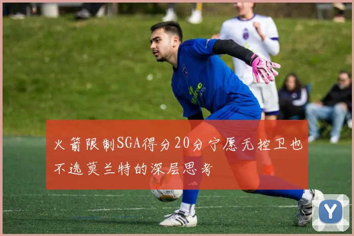 火箭限制SGA得分20分宁愿无控卫也不选莫兰特的深层思考