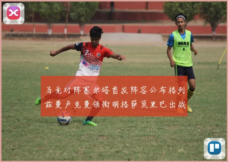 马竞对阵塞尔塔首发阵容公布格列兹曼卢克曼领衔明格萨莫里巴出战
