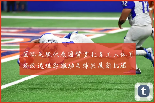 国际足联代表团赞赏北京工人体育场改造理念推动足球发展新机遇