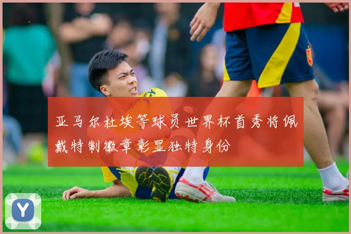 亚马尔杜埃等球员世界杯首秀将佩戴特制徽章彰显独特身份