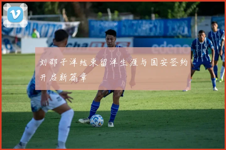 刘邵子洋结束留洋生涯与国安签约开启新篇章