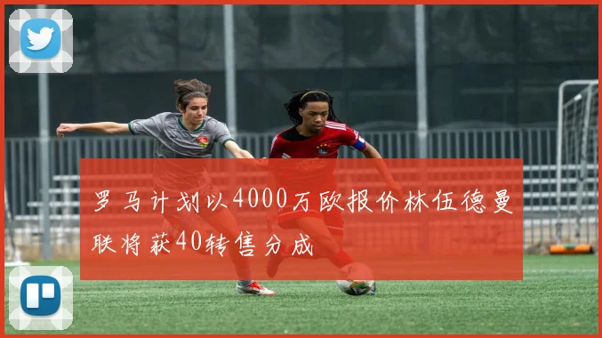 罗马计划以4000万欧报价林伍德曼联将获40转售分成