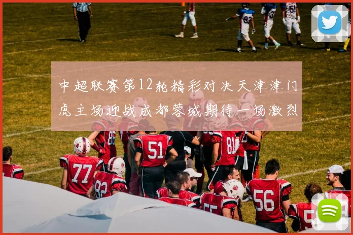 中超联赛第12轮精彩对决天津津门虎主场迎战成都蓉城期待一场激烈较量